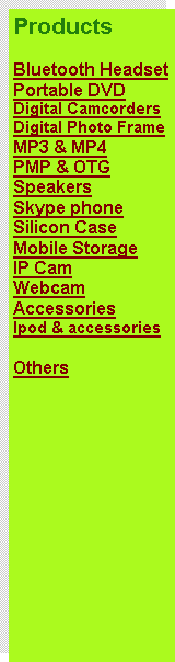 Text Box: Products
Bluetooth Headset
Portable DVD
Digital Camcorders
Digital Photo Frame
MP3 & MP4
PMP & OTG
Speakers
Skype phone
Silicon Case
Mobile Storage
IP Cam
Webcam
Accessories
Ipod & accessories
Others